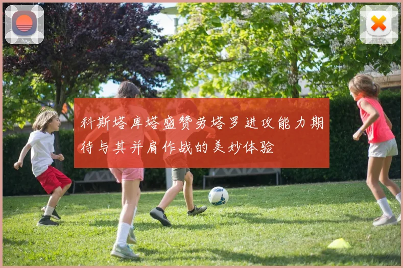 科斯塔库塔盛赞劳塔罗进攻能力期待与其并肩作战的美妙体验