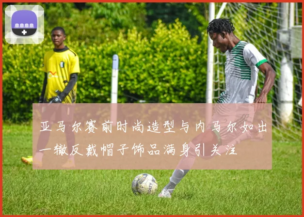 亚马尔赛前时尚造型与内马尔如出一辙反戴帽子饰品满身引关注
