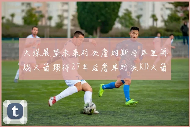 火媒展望未来对决詹姆斯与库里再战火箭期待27年后詹库对决KD火箭