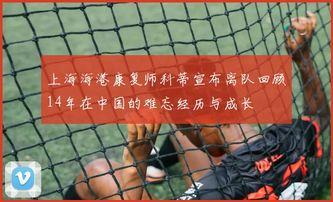 上海海港康复师科蒂宣布离队回顾14年在中国的难忘经历与成长
