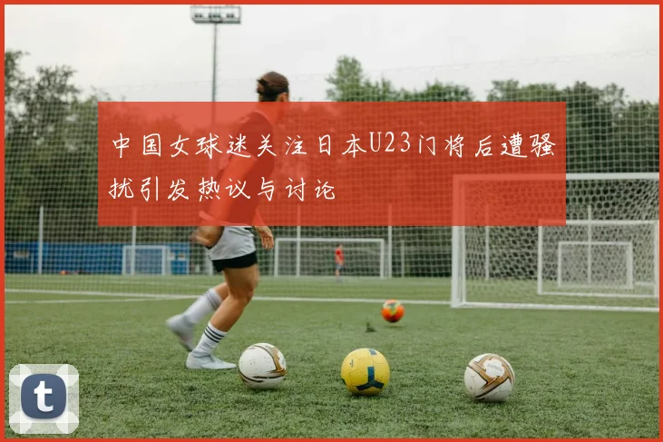 中国女球迷关注日本U23门将后遭骚扰引发热议与讨论