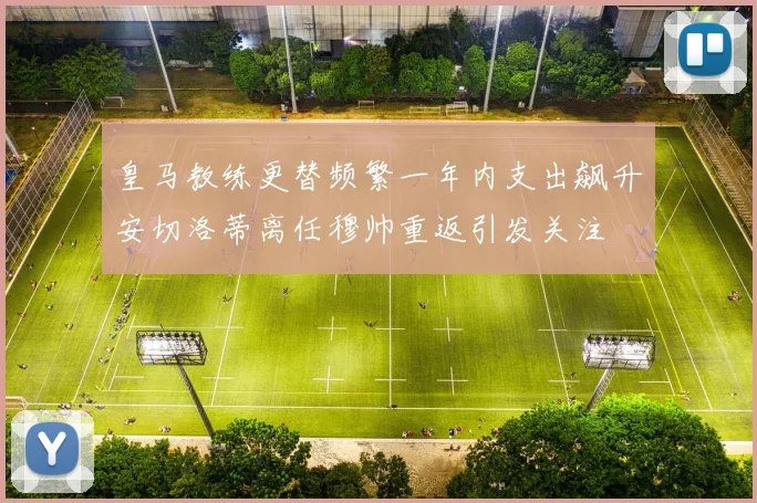 皇马教练更替频繁一年内支出飙升安切洛蒂离任穆帅重返引发关注