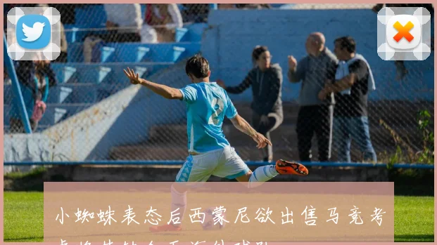 小蜘蛛表态后西蒙尼欲出售马竞考虑将其转会至海外球队