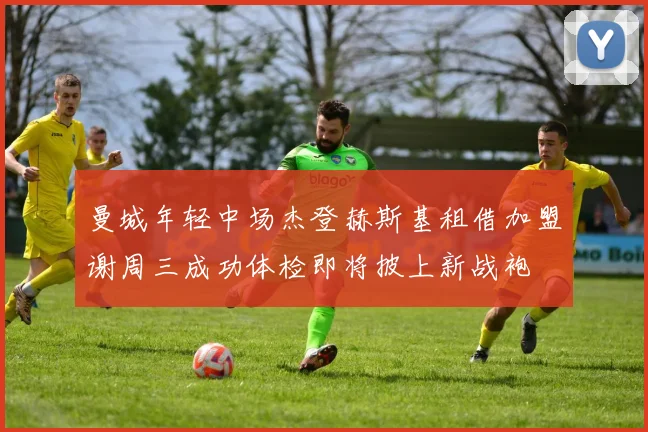 曼城年轻中场杰登赫斯基租借加盟谢周三成功体检即将披上新战袍