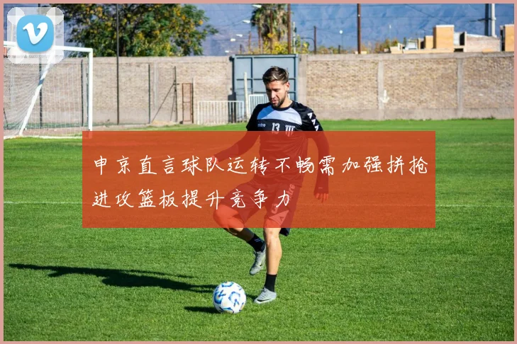 申京直言球队运转不畅需加强拼抢进攻篮板提升竞争力