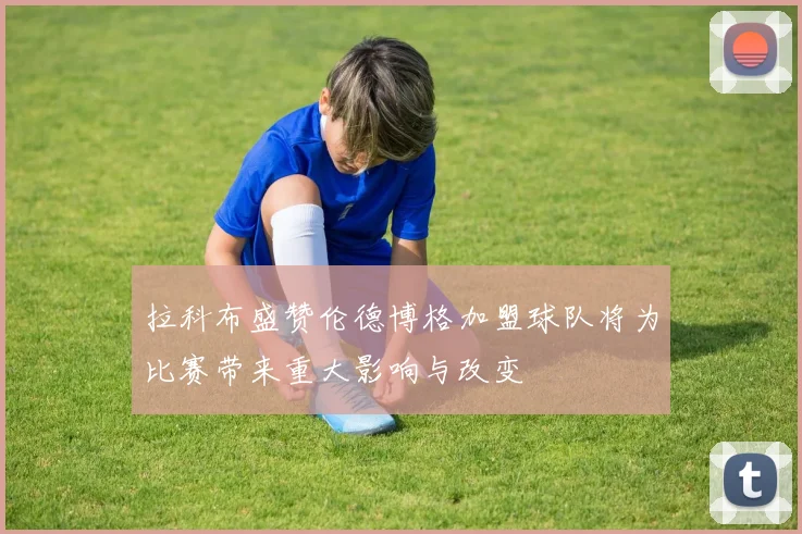 拉科布盛赞伦德博格加盟球队将为比赛带来重大影响与改变