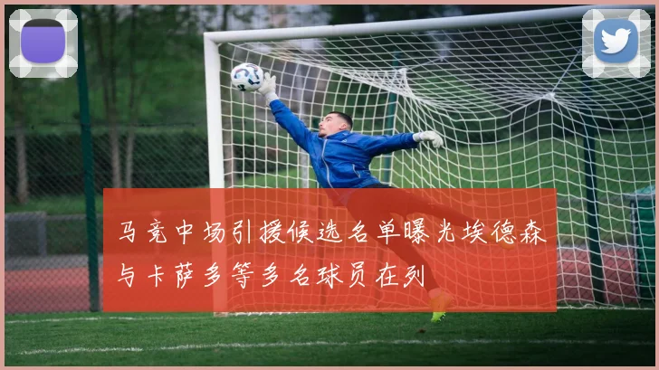 马竞中场引援候选名单曝光埃德森与卡萨多等多名球员在列