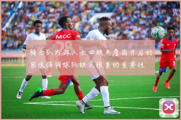 骑士队内部人士回顾老詹离开后的困境强调球队缺乏根基的重要性