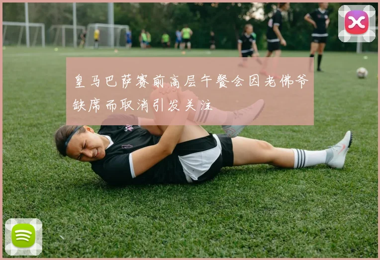 皇马巴萨赛前高层午餐会因老佛爷缺席而取消引发关注