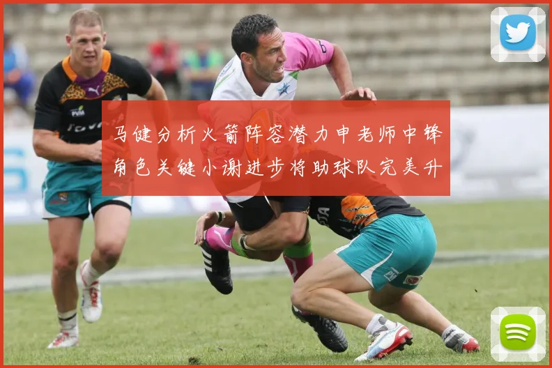 马健分析火箭阵容潜力申老师中锋角色关键小谢进步将助球队完美升级
