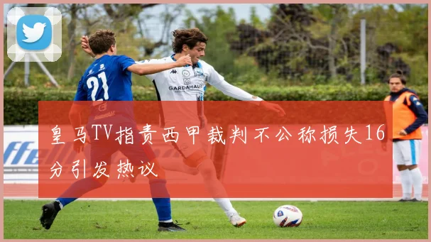 皇马TV指责西甲裁判不公称损失16分引发热议