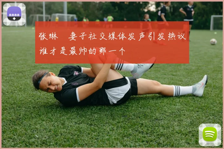 张琳芃妻子社交媒体发声引发热议谁才是最帅的那一个