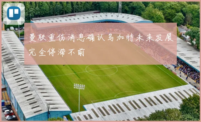 曼联重伤消息确认乌加特未来发展完全停滞不前