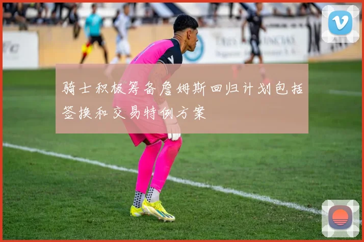 骑士积极筹备詹姆斯回归计划包括签换和交易特例方案
