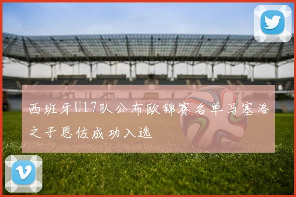 西班牙U17队公布欧锦赛名单马塞洛之子恩佐成功入选