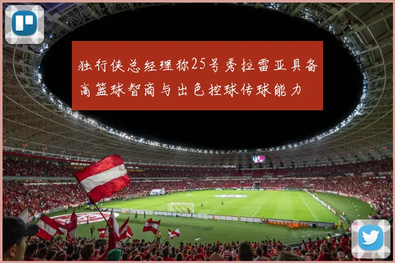 独行侠总经理称25号秀拉雷亚具备高篮球智商与出色控球传球能力