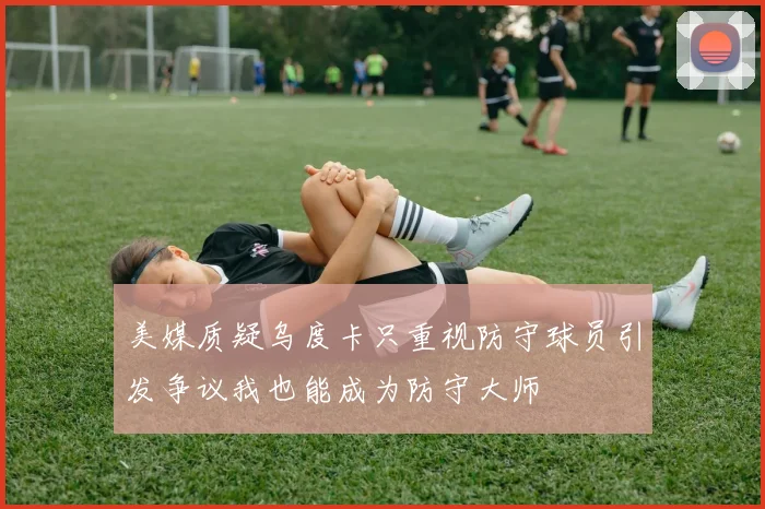 美媒质疑乌度卡只重视防守球员引发争议我也能成为防守大师